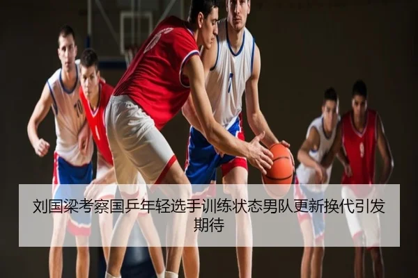 刘国梁考察国乒年轻选手训练状态男队更新换代引发期待
