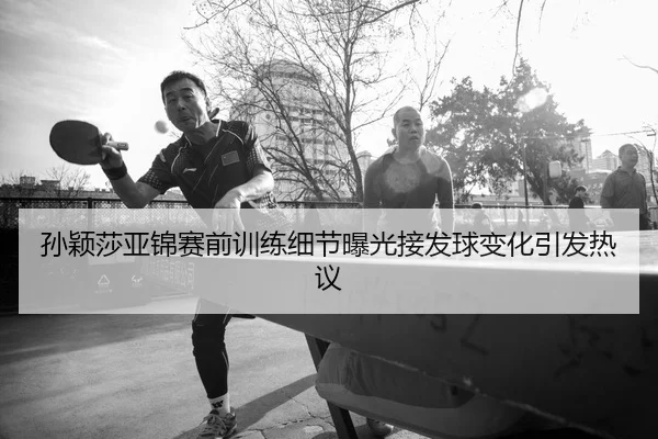孙颖莎亚锦赛前训练细节曝光接发球变化引发热议