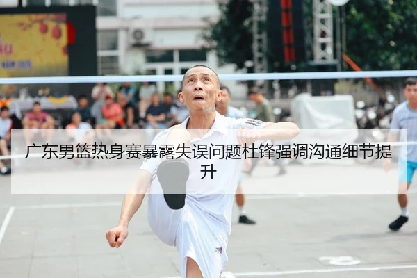 广东男篮热身赛暴露失误问题杜锋强调沟通细节提升