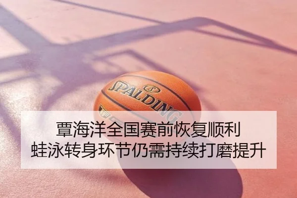 覃海洋全国赛前恢复顺利 蛙泳转身环节仍需持续打磨提升