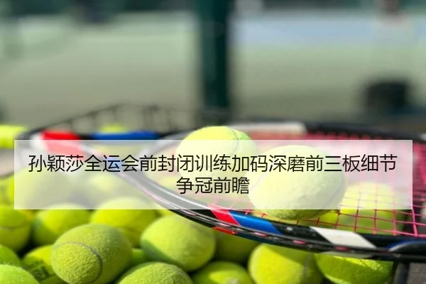 孙颖莎全运会前封闭训练加码深磨前三板细节争冠前瞻